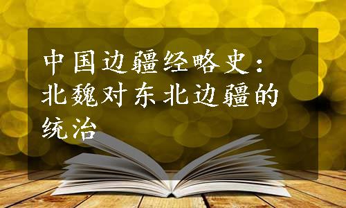 中国边疆经略史：北魏对东北边疆的统治