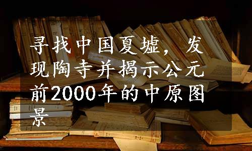 寻找中国夏墟，发现陶寺并揭示公元前2000年的中原图景