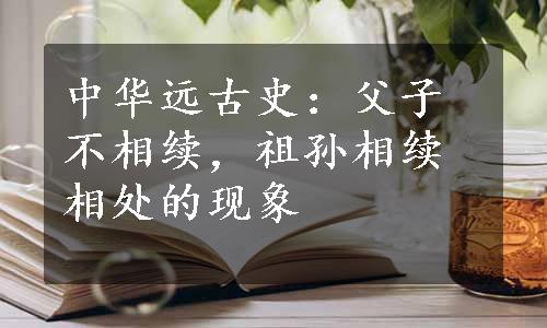 中华远古史：父子不相续，祖孙相续相处的现象