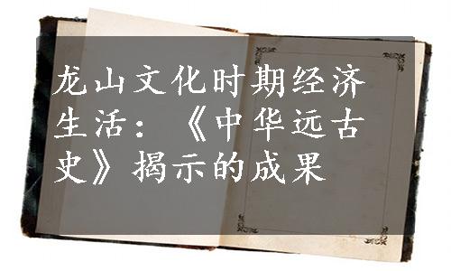 龙山文化时期经济生活：《中华远古史》揭示的成果