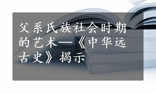 父系氏族社会时期的艺术─《中华远古史》揭示