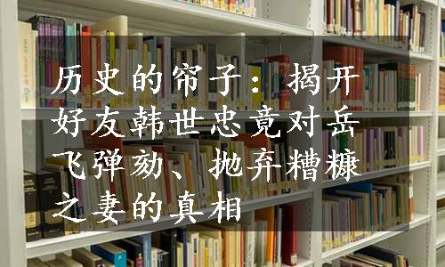 历史的帘子：揭开好友韩世忠竟对岳飞弹劾、抛弃糟糠之妻的真相