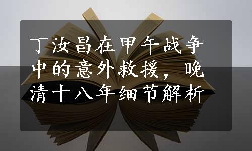 丁汝昌在甲午战争中的意外救援，晚清十八年细节解析