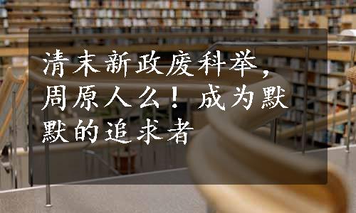 清末新政废科举，周原人么！成为默默的追求者