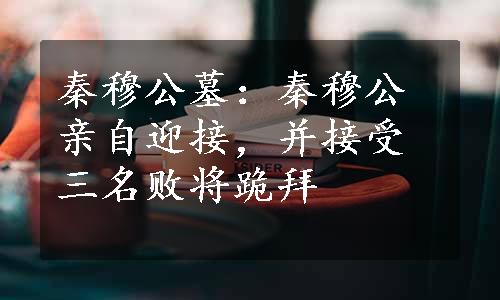 秦穆公墓：秦穆公亲自迎接，并接受三名败将跪拜