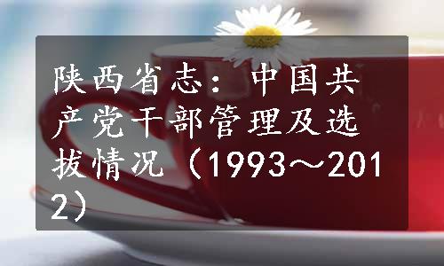 陕西省志：中国共产党干部管理及选拔情况（1993～2012）