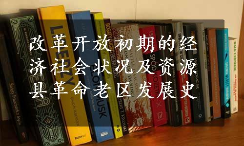 改革开放初期的经济社会状况及资源县革命老区发展史