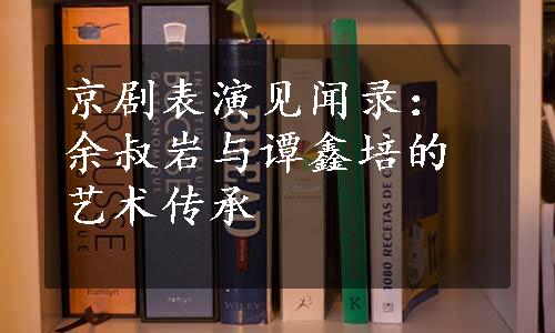 京剧表演见闻录：余叔岩与谭鑫培的艺术传承