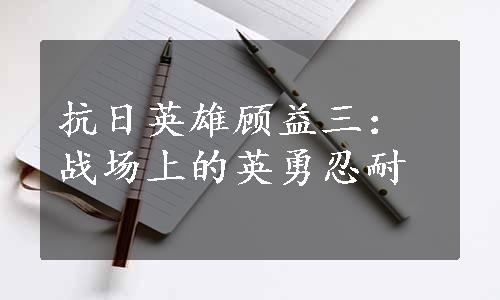 抗日英雄顾益三：战场上的英勇忍耐