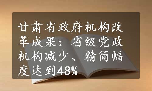 甘肃省政府机构改革成果：省级党政机构减少、精简幅度达到48%