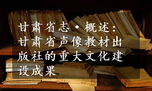 甘肃省志·概述：甘肃省声像教材出版社的重大文化建设成果