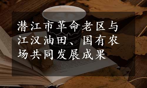 潜江市革命老区与江汉油田、国有农场共同发展成果