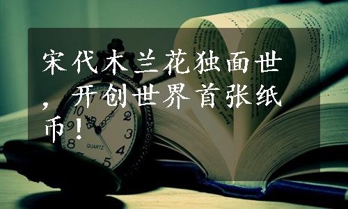 宋代木兰花独面世，开创世界首张纸币！