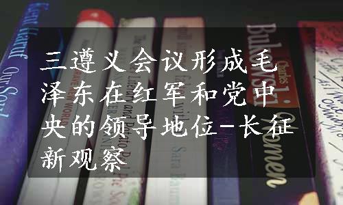 三遵义会议形成毛泽东在红军和党中央的领导地位-长征新观察