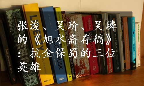 张浚、吴玠、吴璘的《旭水斋存稿》：抗金保蜀的三位英雄