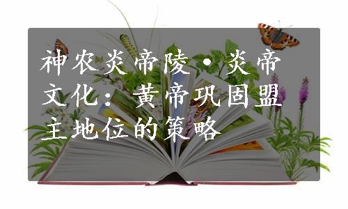 神农炎帝陵·炎帝文化：黄帝巩固盟主地位的策略