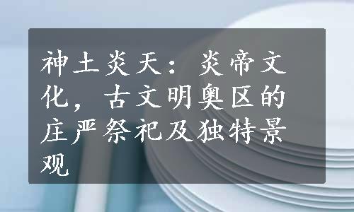 神土炎天：炎帝文化，古文明奥区的庄严祭祀及独特景观