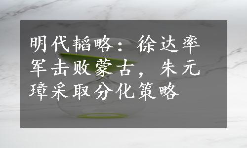 明代韬略：徐达率军击败蒙古，朱元璋采取分化策略