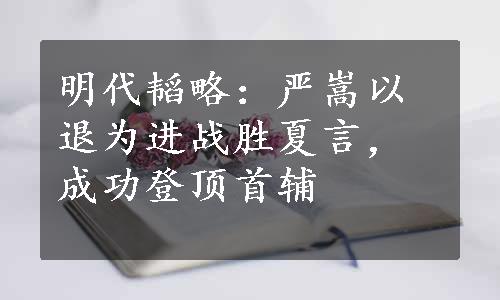 明代韬略：严嵩以退为进战胜夏言，成功登顶首辅