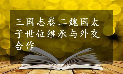 三国志卷二魏国太子世位继承与外交合作