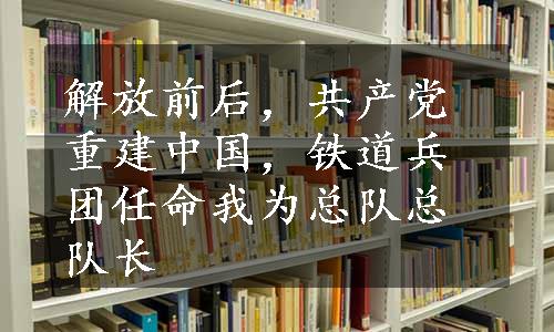 解放前后，共产党重建中国，铁道兵团任命我为总队总队长