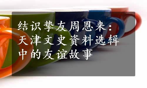 结识挚友周恩来：天津文史资料选辑中的友谊故事