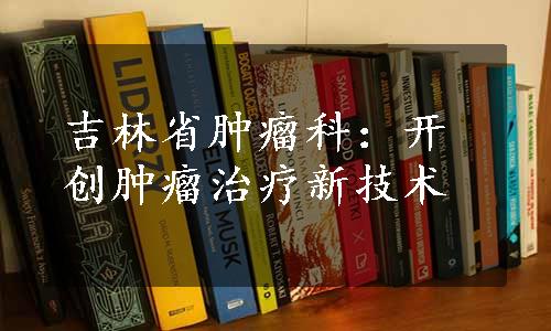 吉林省肿瘤科：开创肿瘤治疗新技术