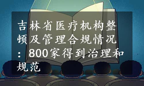 吉林省医疗机构整顿及管理合规情况：800家得到治理和规范