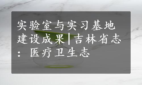 实验室与实习基地建设成果|吉林省志：医疗卫生志