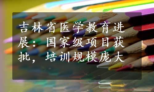 吉林省医学教育进展：国家级项目获批，培训规模庞大