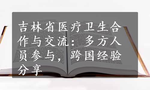 吉林省医疗卫生合作与交流：多方人员参与，跨国经验分享