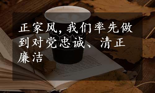 正家风,我们率先做到对党忠诚、清正廉洁