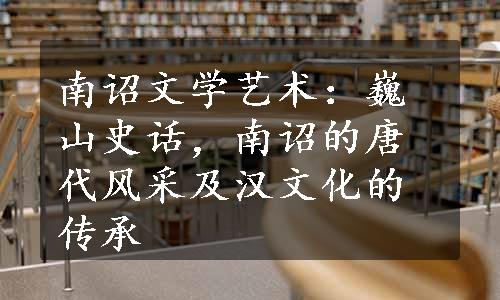 南诏文学艺术：巍山史话，南诏的唐代风采及汉文化的传承