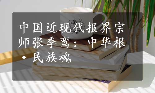 中国近现代报界宗师张季鸾：中华根·民族魂