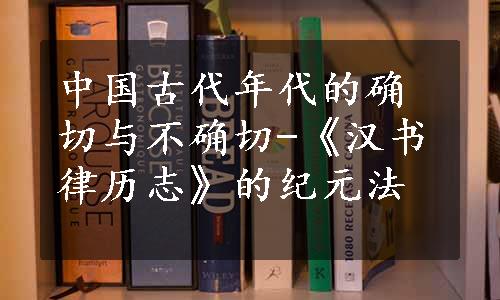 中国古代年代的确切与不确切-《汉书律历志》的纪元法