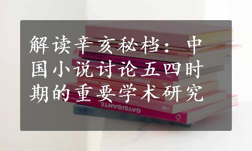 解读辛亥秘档：中国小说讨论五四时期的重要学术研究