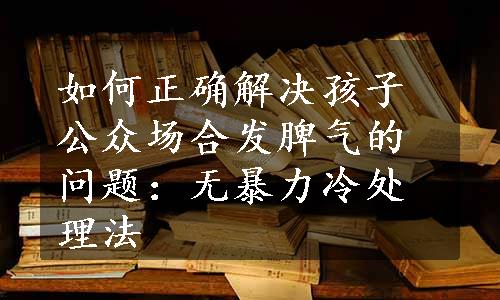 如何正确解决孩子公众场合发脾气的问题：无暴力冷处理法