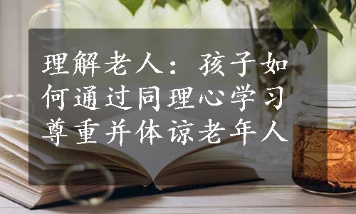 理解老人：孩子如何通过同理心学习尊重并体谅老年人