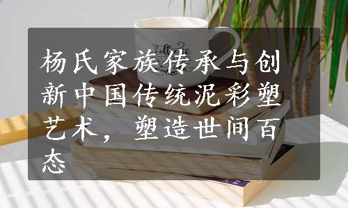 杨氏家族传承与创新中国传统泥彩塑艺术，塑造世间百态