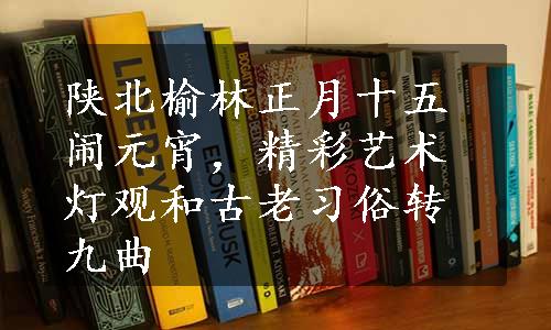 陕北榆林正月十五闹元宵，精彩艺术灯观和古老习俗转九曲