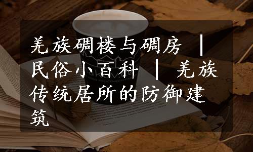 羌族碉楼与碉房 | 民俗小百科 | 羌族传统居所的防御建筑