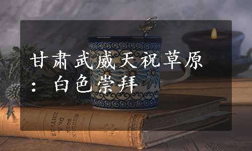 甘肃武威天祝草原：白色崇拜 