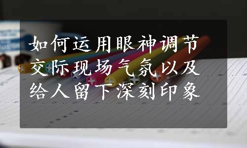 如何运用眼神调节交际现场气氛以及给人留下深刻印象