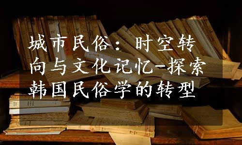 城市民俗：时空转向与文化记忆-探索韩国民俗学的转型