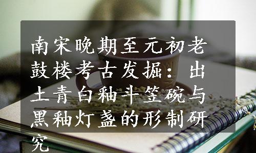 南宋晚期至元初老鼓楼考古发掘：出土青白釉斗笠碗与黑釉灯盏的形制研究