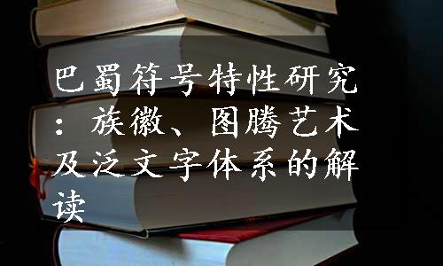 巴蜀符号特性研究：族徽、图腾艺术及泛文字体系的解读