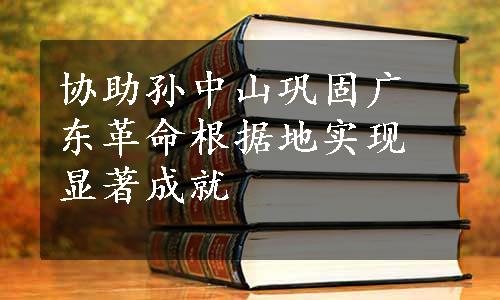 协助孙中山巩固广东革命根据地实现显著成就