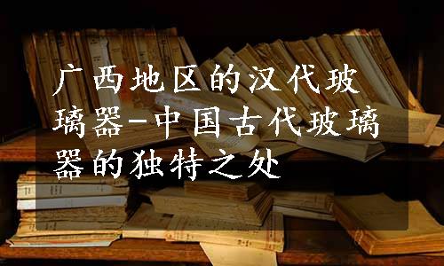 广西地区的汉代玻璃器-中国古代玻璃器的独特之处