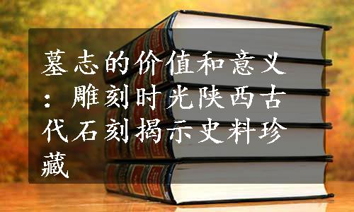 墓志的价值和意义：雕刻时光陕西古代石刻揭示史料珍藏