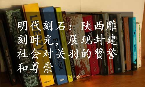 明代刻石：陕西雕刻时光，展现封建社会对关羽的赞誉和尊崇